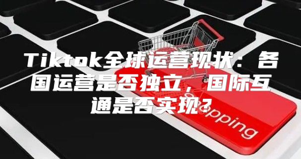 Tiktok全球运营现状：各国运营是否独立，国际互通是否实现？