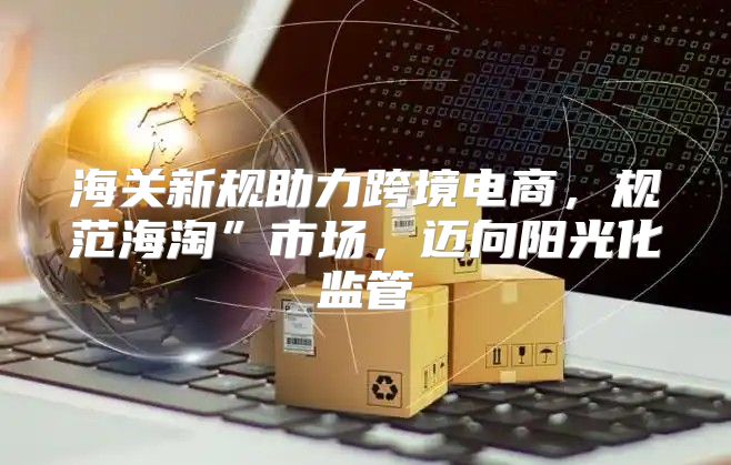 海关新规助力跨境电商，规范海淘”市场，迈向阳光化监管