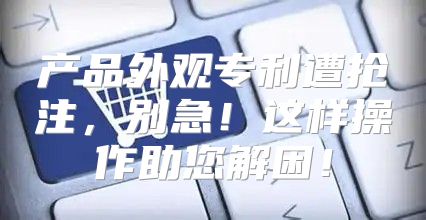 产品外观专利遭抢注，别急！这样操作助您解困！