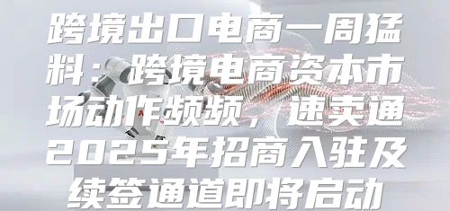 跨境出口电商一周猛料：跨境电商资本市场动作频频，速卖通2025年招商入驻及续签通道即将启动