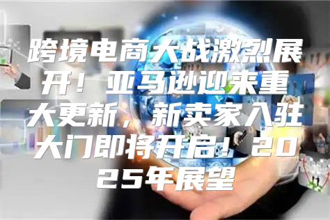 跨境电商大战激烈展开！亚马逊迎来重大更新，新卖家入驻大门即将开启！2025年展望