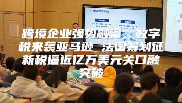 跨境企业强势融资，数字税来袭亚马逊 法国筹划征新税逼近亿万美元关口融突破
