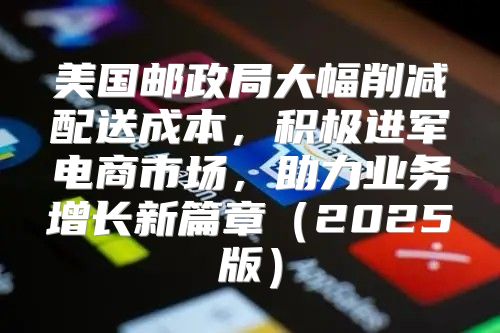 美国邮政局大幅削减配送成本，积极进军电商市场，助力业务增长新篇章2025版