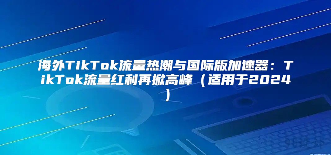 海外TikTok流量热潮与国际版加速器：TikTok流量红利再掀高峰适用于2025