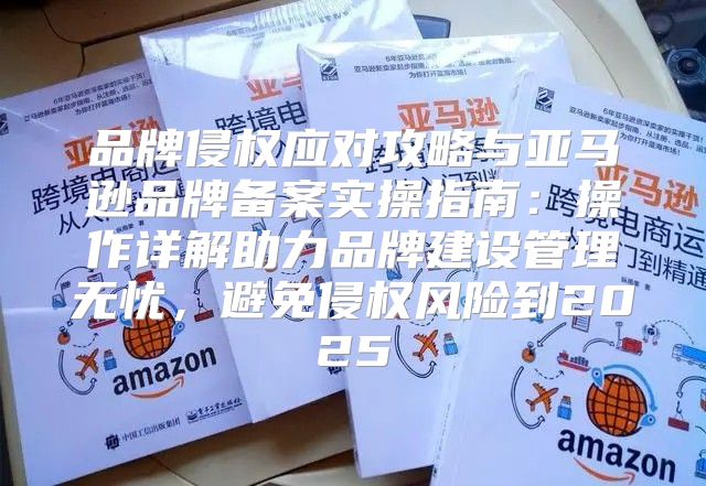 品牌侵权应对攻略与亚马逊品牌备案实操指南：操作详解助力品牌建设管理无忧，避免侵权风险到2025