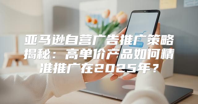 亚马逊自营广告推广策略揭秘：高单价产品如何精准推广在2025年？