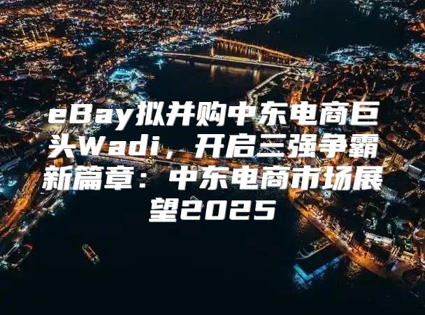 eBay拟并购中东电商巨头Wadi，开启三强争霸新篇章：中东电商市场展望2025