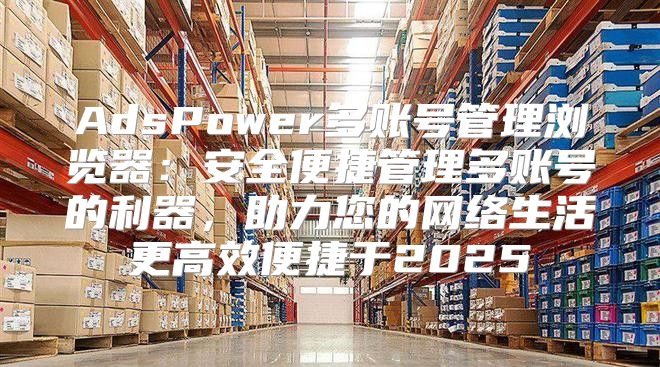 AdsPower多账号管理浏览器：安全便捷管理多账号的利器，助力您的网络生活更高效便捷于2025