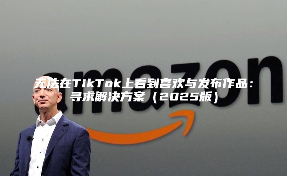 无法在TikTok上看到喜欢与发布作品：寻求解决方案2025版