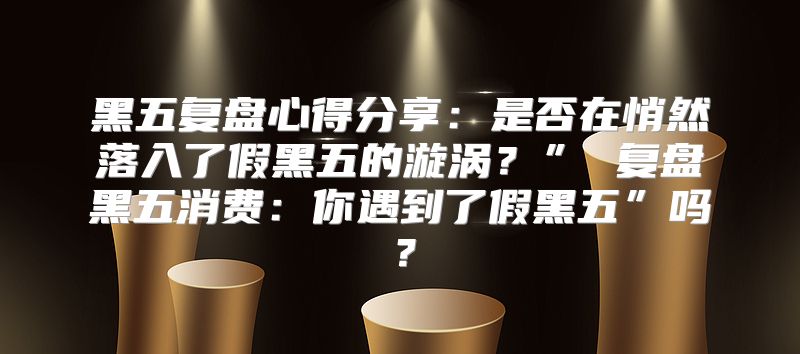 黑五复盘心得分享：是否在悄然落入了假黑五的漩涡？” 复盘黑五消费：你遇到了假黑五”吗？
