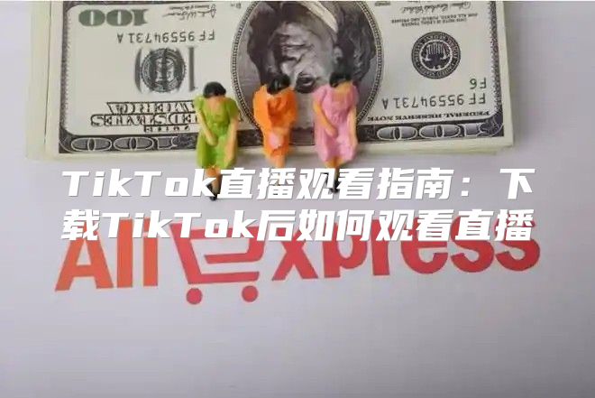 TikTok直播观看指南：下载TikTok后如何观看直播