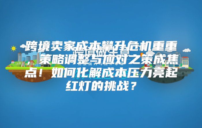 跨境卖家成本攀升危机重重，策略调整与应对之策成焦点！如何化解成本压力亮起红灯的挑战？