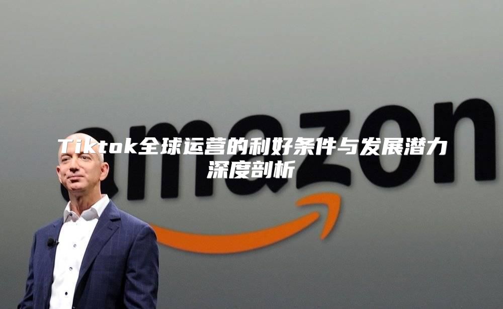Tiktok全球运营的利好条件与发展潜力深度剖析