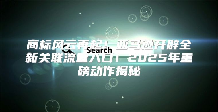 商标风云再起！亚马逊开辟全新关联流量入口！2025年重磅动作揭秘