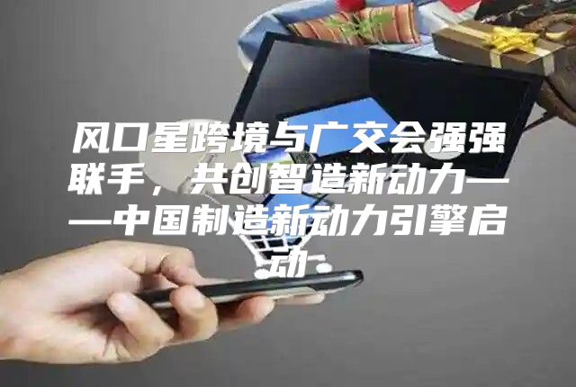 风口星跨境与广交会强强联手，共创智造新动力——中国制造新动力引擎启动