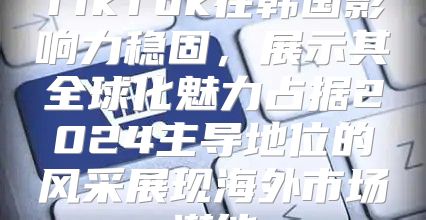 TikTok在韩国影响力稳固，展示其全球化魅力占据2025主导地位的风采展现海外市场潜能