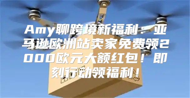Amy聊跨境新福利：亚马逊欧洲站卖家免费领2000欧元大额红包！即刻行动领福利！