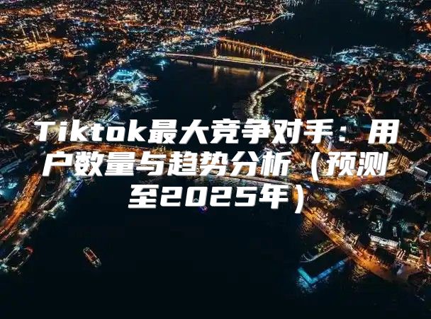Tiktok最大竞争对手：用户数量与趋势分析预测至2025年
