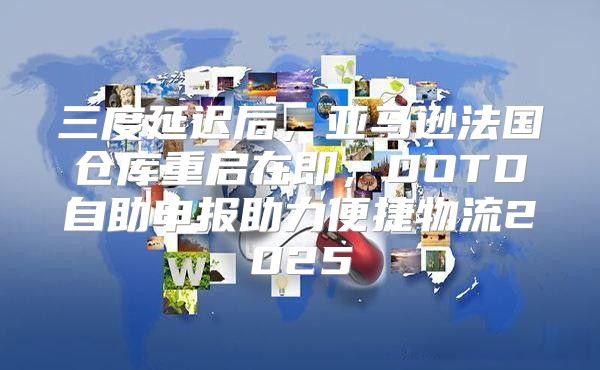 三度延迟后，亚马逊法国仓库重启在即，DOTD自助申报助力便捷物流2025