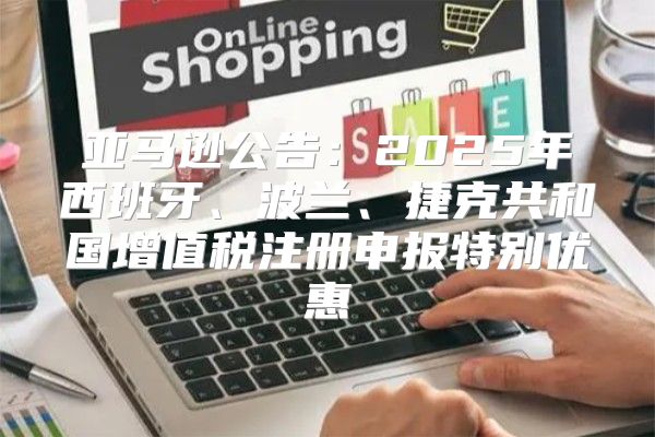亚马逊公告：2025年西班牙、波兰、捷克共和国增值税注册申报特别优惠