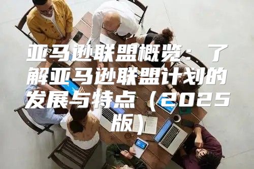亚马逊联盟概览：了解亚马逊联盟计划的发展与特点2025版