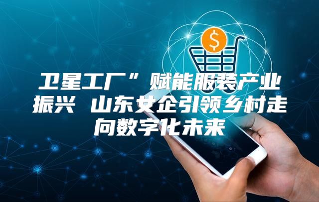 卫星工厂”赋能服装产业振兴 山东女企引领乡村走向数字化未来