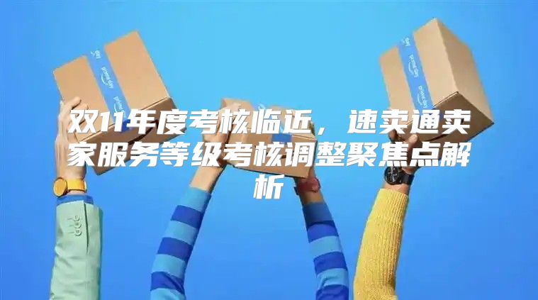 双11年度考核临近，速卖通卖家服务等级考核调整聚焦点解析