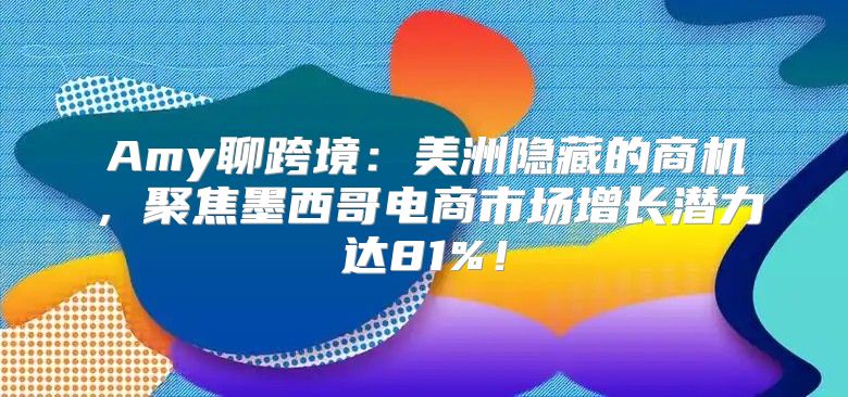 Amy聊跨境：美洲隐藏的商机，聚焦墨西哥电商市场增长潜力达81%！