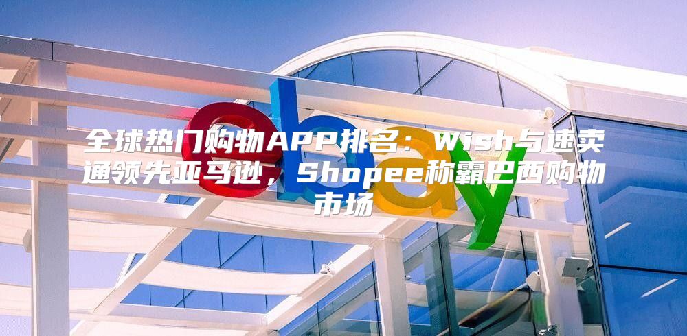 全球热门购物APP排名：Wish与速卖通领先亚马逊，Shopee称霸巴西购物市场