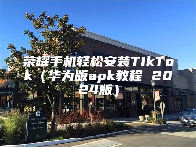荣耀手机轻松安装TikTok华为版apk教程 2025版