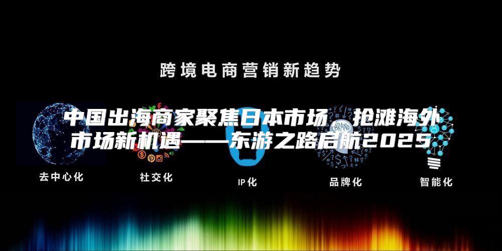 中国出海商家聚焦日本市场，抢滩海外市场新机遇——东游之路启航2025