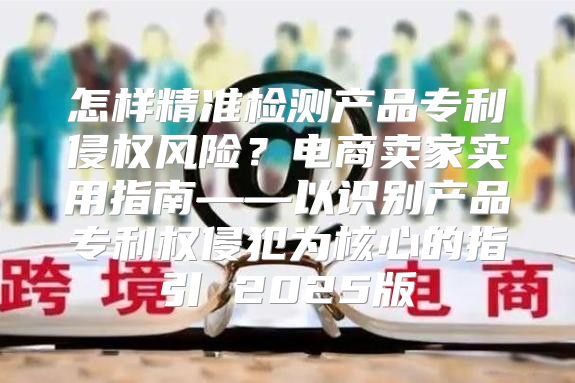 怎样精准检测产品专利侵权风险？电商卖家实用指南——以识别产品专利权侵犯为核心的指引 2025版