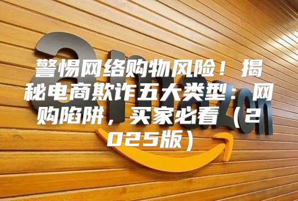 警惕网络购物风险！揭秘电商欺诈五大类型：网购陷阱，买家必看2025版