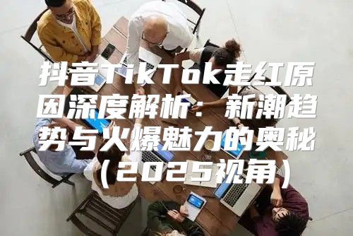 抖音TikTok走红原因深度解析：新潮趋势与火爆魅力的奥秘2025视角