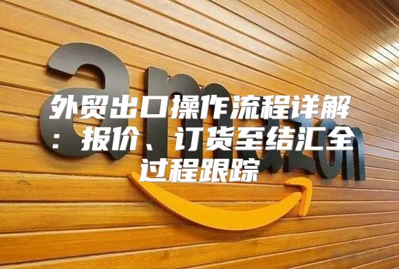 外贸出口操作流程详解：报价、订货至结汇全过程跟踪