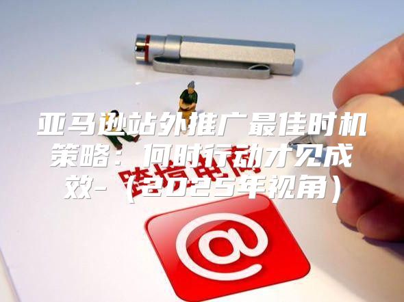 亚马逊站外推广最佳时机策略：何时行动才见成效-2025年视角