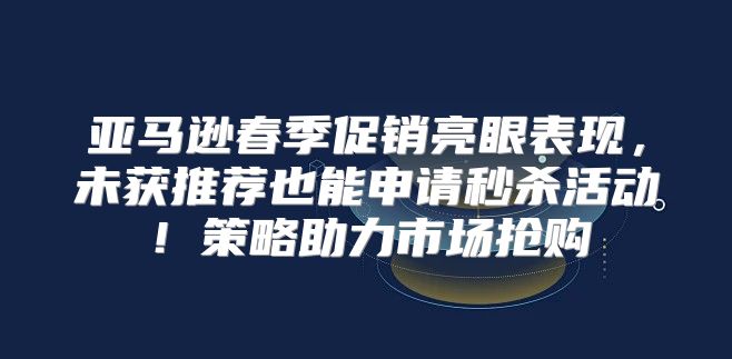 亚马逊春季促销亮眼表现，未获推荐也能申请秒杀活动！策略助力市场抢购