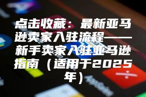 点击收藏：最新亚马逊卖家入驻流程——新手卖家入驻亚马逊指南适用于2025年