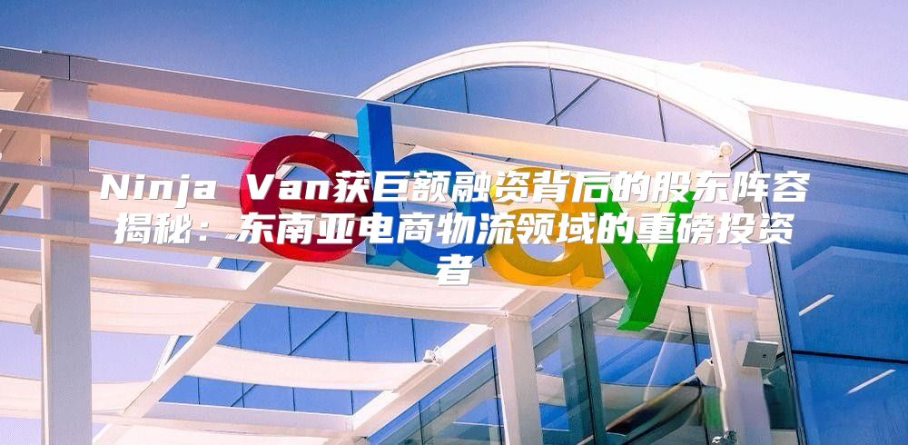 Ninja Van获巨额融资背后的股东阵容揭秘：东南亚电商物流领域的重磅投资者