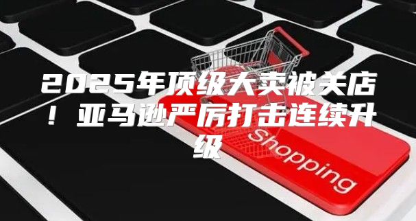 2025年顶级大卖被关店！亚马逊严厉打击连续升级