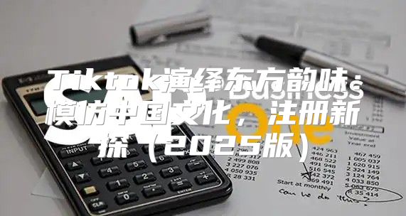 Tiktok演绎东方韵味：模仿中国文化，注册新探2025版
