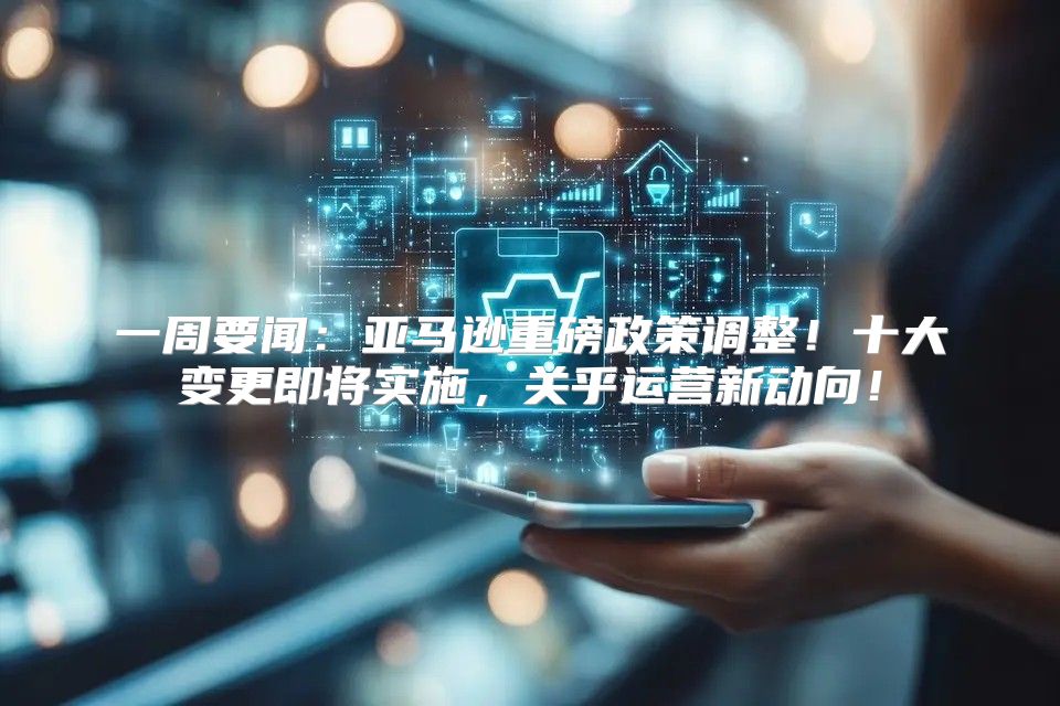 一周要闻：亚马逊重磅政策调整！十大变更即将实施，关乎运营新动向！