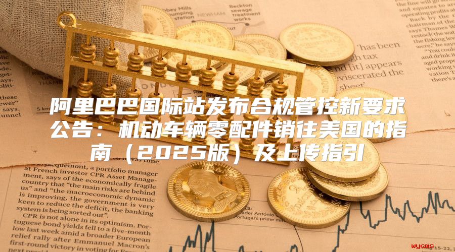 阿里巴巴国际站发布合规管控新要求公告：机动车辆零配件销往美国的指南2025版及上传指引