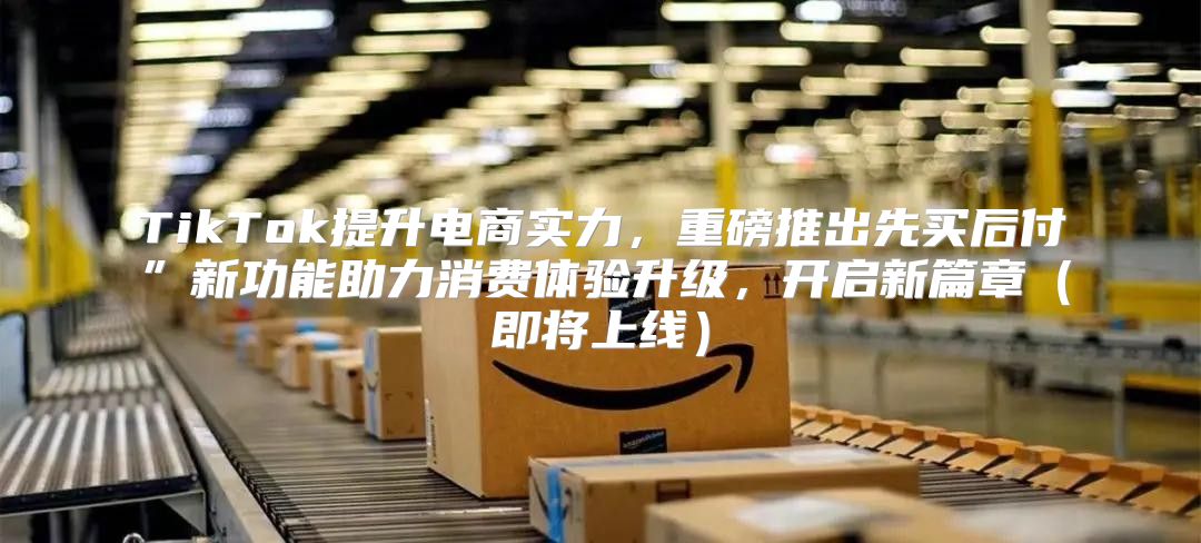 TikTok提升电商实力，重磅推出先买后付”新功能助力消费体验升级，开启新篇章即将上线