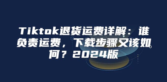 Tiktok退货运费详解：谁负责运费，下载步骤又该如何？2025版