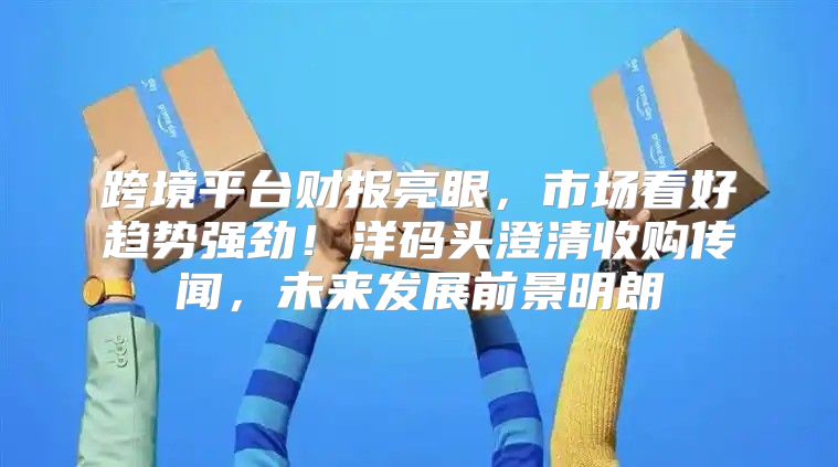 跨境平台财报亮眼，市场看好趋势强劲！洋码头澄清收购传闻，未来发展前景明朗