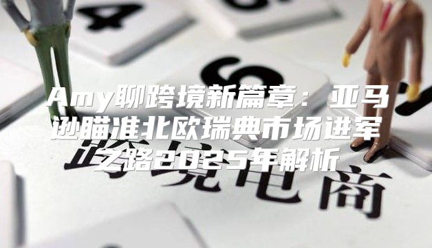 Amy聊跨境新篇章：亚马逊瞄准北欧瑞典市场进军之路2025年解析