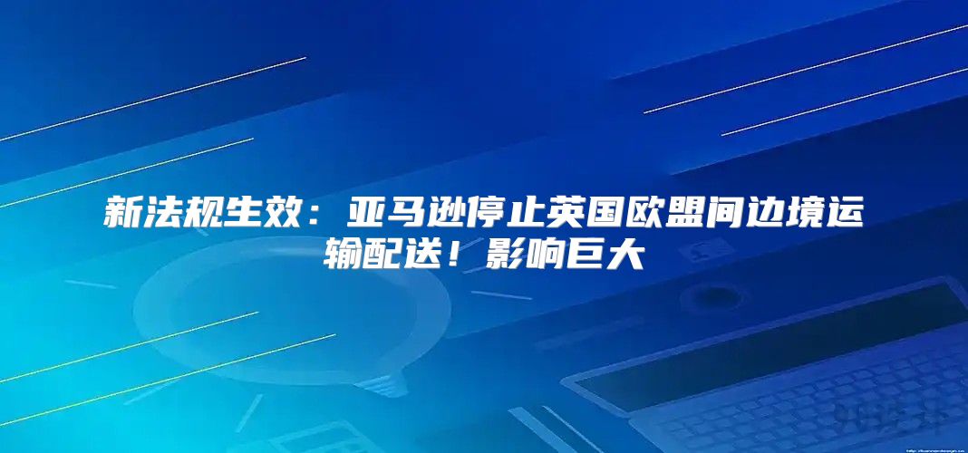 新法规生效：亚马逊停止英国欧盟间边境运输配送！影响巨大