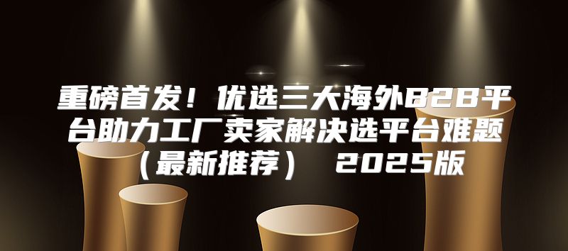 重磅首发！优选三大海外B2B平台助力工厂卖家解决选平台难题最新推荐 2025版