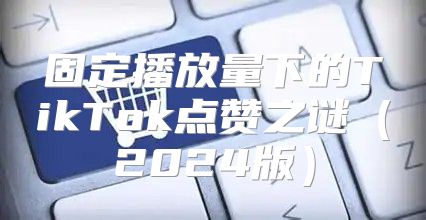 固定播放量下的TikTok点赞之谜2025版